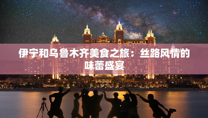 伊宁和乌鲁木齐美食之旅：丝路风情的味蕾盛宴