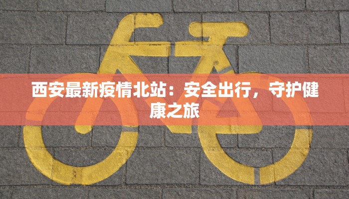 西安最新疫情北站：安全出行，守护健康之旅