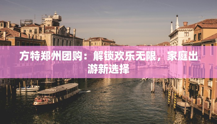 方特郑州团购：解锁欢乐无限，家庭出游新选择