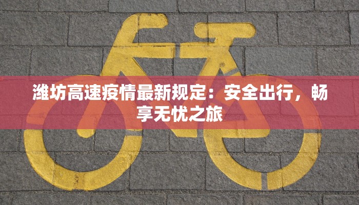 潍坊高速疫情最新规定：安全出行，畅享无忧之旅