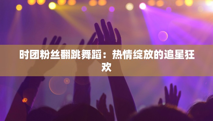 时团粉丝翻跳舞蹈：热情绽放的追星狂欢